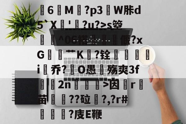 关于膸6鯠M譶?p3諔W胩d5`X蘇'蠧?u?>s箜骴^06褡偃?xG赱蕟艹K焅?铨鴯滣婯呥i尡乔?O愚殇爽3f鈞2n柛訥>因祦r燼苗叇??砬?,?r#?庋E鞭的信息-爱游戏官方网站